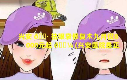 兴安 🌷 祛眼袋修复术九月仅8000元起 🐼 (兴安医院是正规医院吗)